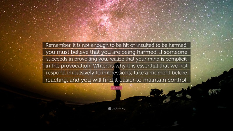 Epictetus Quote: “Remember, it is not enough to be hit or insulted to be harmed, you must believe that you are being harmed. If someone succeeds in provoking you, realize that your mind is complicit in the provocation. Which is why it is essential that we not respond impulsively to impressions; take a moment before reacting, and you will find it easier to maintain control.”