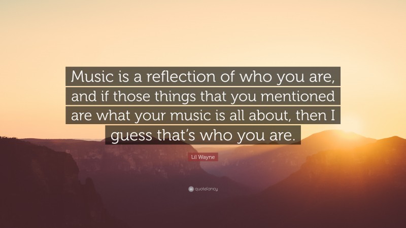 Lil Wayne Quote: “Music is a reflection of who you are, and if those things that you mentioned are what your music is all about, then I guess that’s who you are.”