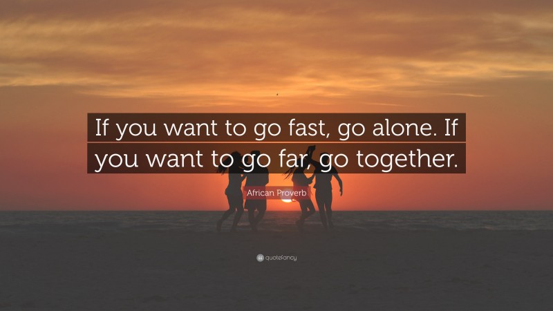 African Proverb Quote: “If you want to go fast, go alone. If you want to go far, go together.”