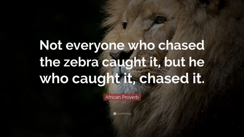 African Proverb Quote: “Not everyone who chased the zebra caught it, but he who caught it, chased it.”