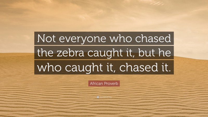 African Proverb Quote: “Not everyone who chased the zebra caught it, but he who caught it, chased it.”