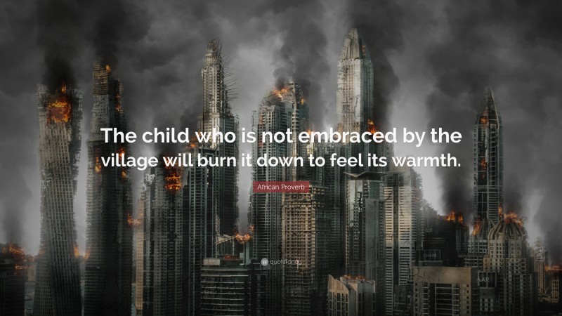 African Proverb Quote: “The child who is not embraced by the village will burn it down to feel its warmth.”