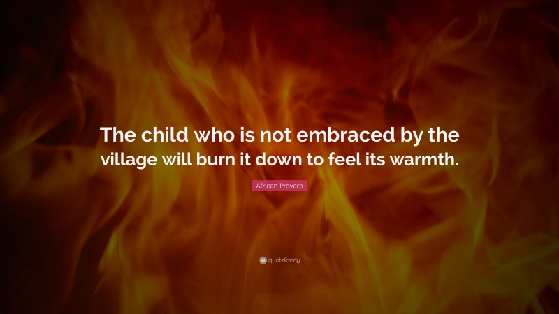 African Proverb Quote: “The child who is not embraced by the village will burn it down to feel its warmth.”