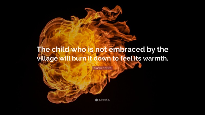 African Proverb Quote: “The child who is not embraced by the village will burn it down to feel its warmth.”