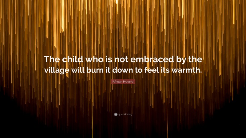 African Proverb Quote: “The child who is not embraced by the village will burn it down to feel its warmth.”