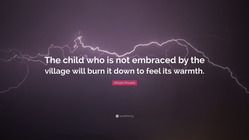 African Proverb Quote: “The child who is not embraced by the village will burn it down to feel its warmth.”