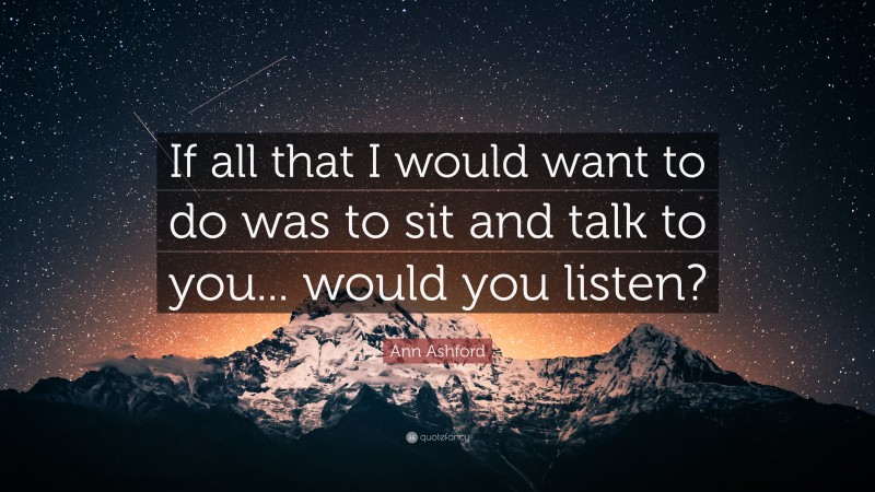 Ann Ashford Quote: “If all that I would want to do was to sit and talk to you... would you listen?”