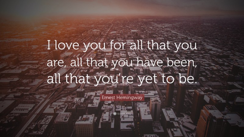 Ernest Hemingway Quote: “I love you for all that you are, all that you have been, all that you’re yet to be.”