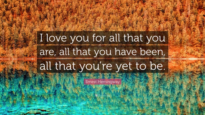 Ernest Hemingway Quote: “I love you for all that you are, all that you have been, all that you’re yet to be.”