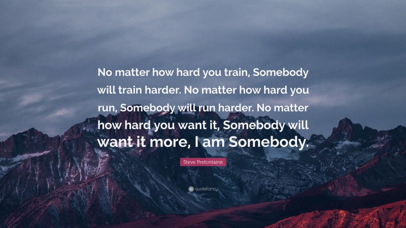 Steve Prefontaine Quote: “No matter how hard you train, Somebody will train harder. No matter how hard you run, Somebody will run harder. No matter how hard you want it, Somebody will want it more, I am Somebody.”