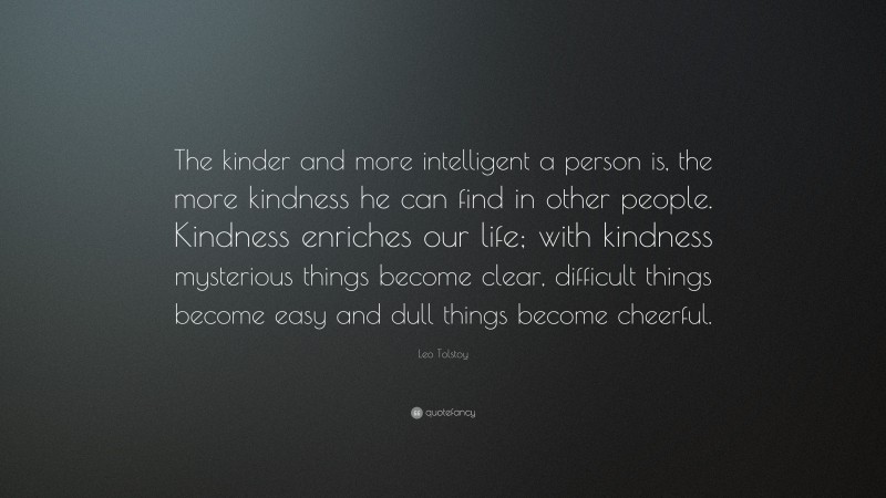 Leo Tolstoy Quote: “The kinder and more intelligent a person is, the more kindness he can find in other people. Kindness enriches our life; with kindness mysterious things become clear, difficult things become easy and dull things become cheerful.”