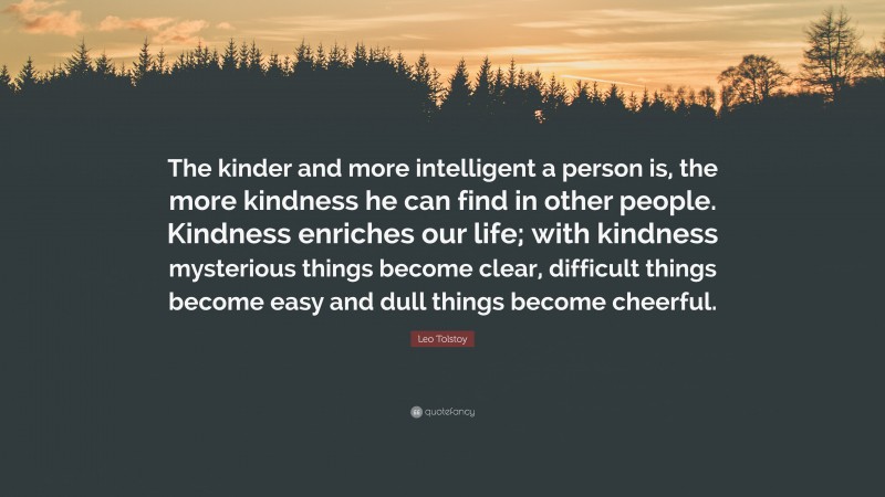 Leo Tolstoy Quote: “The kinder and more intelligent a person is, the more kindness he can find in other people. Kindness enriches our life; with kindness mysterious things become clear, difficult things become easy and dull things become cheerful.”