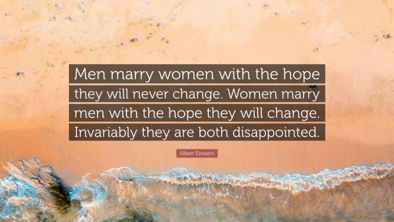 Albert Einstein Quote: “Men marry women with the hope they will never change. Women marry men with the hope they will change. Invariably they are both disappointed.”