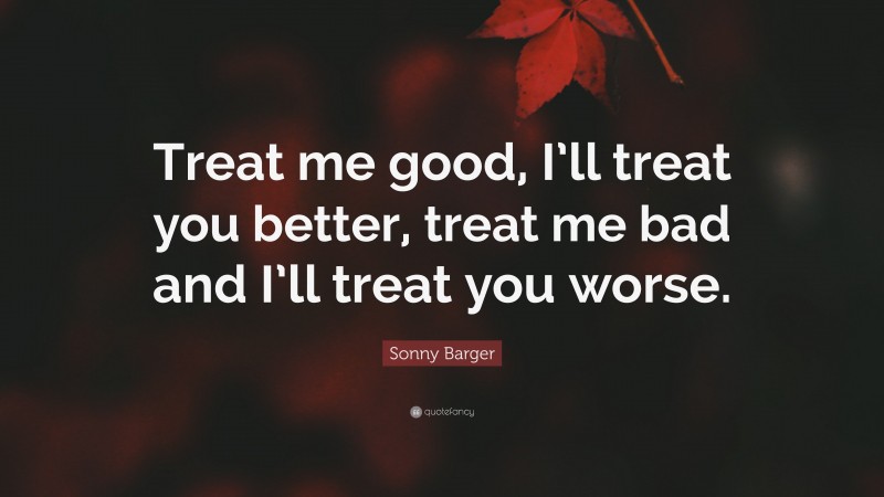 Sonny Barger Quote: “Treat me good, I’ll treat you better, treat me bad and I’ll treat you worse.”