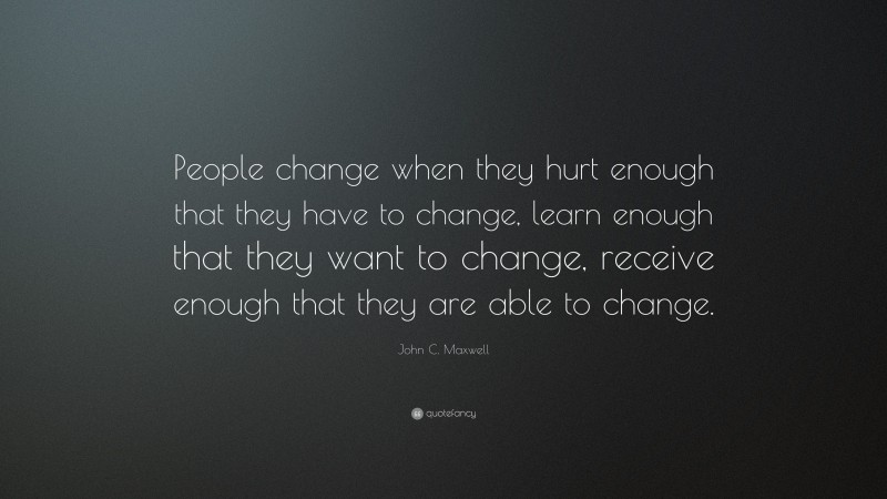 John C. Maxwell Quote: “People change when they hurt enough that they have to change, learn enough that they want to change, receive enough that they are able to change.”