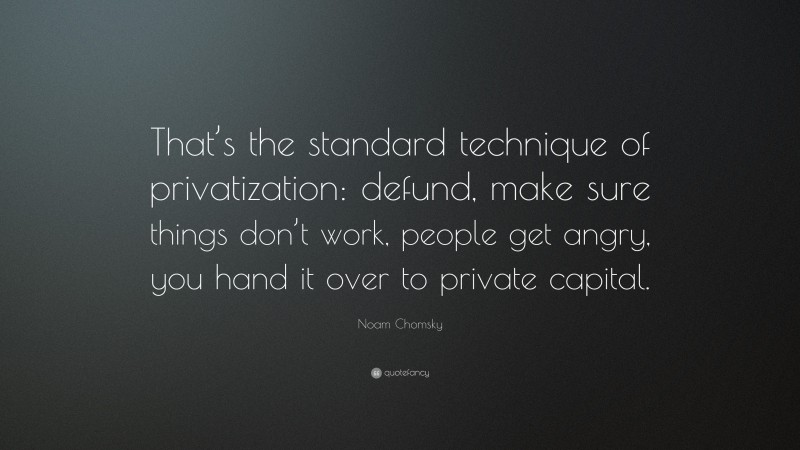 Noam Chomsky Quote: “That’s the standard technique of privatization: defund, make sure things don’t work, people get angry, you hand it over to private capital.”