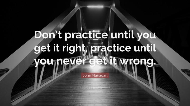 John Flanagan Quote: “Don’t practice until you get it right, practice until you never get it wrong.”