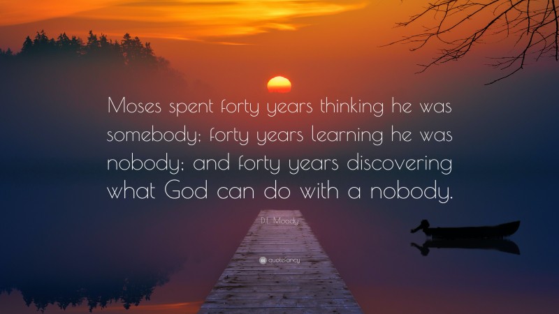 D.L. Moody Quote: “Moses spent forty years thinking he was somebody; forty years learning he was nobody; and forty years discovering what God can do with a nobody.”