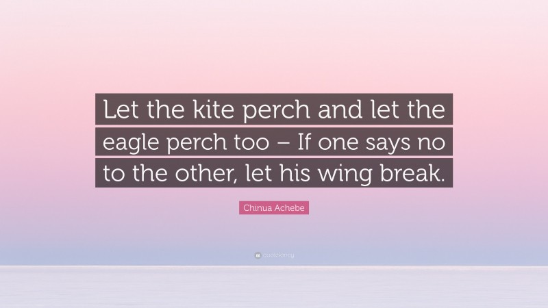 Chinua Achebe Quote: “Let the kite perch and let the eagle perch too – If one says no to the other, let his wing break.”
