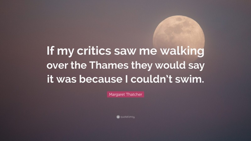 Margaret Thatcher Quote: “If my critics saw me walking over the Thames they would say it was because I couldn’t swim.”