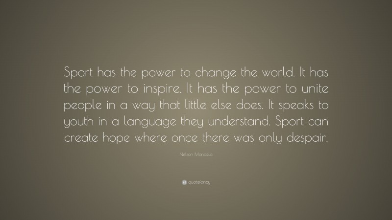 Nelson Mandela Quote: “Sport has the power to change the world. It has the power to inspire. It has the power to unite people in a way that little else does. It speaks to youth in a language they understand. Sport can create hope where once there was only despair.”