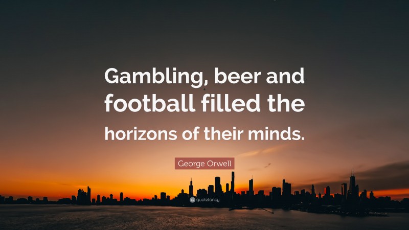 George Orwell Quote: “Gambling, beer and football filled the horizons of their minds.”