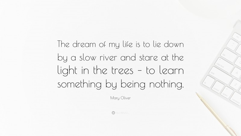 Mary Oliver Quote: “The dream of my life is to lie down by a slow river and stare at the light in the trees – to learn something by being nothing.”