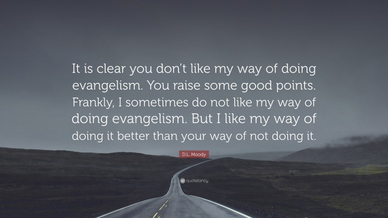 D.L. Moody Quote: “It is clear you don’t like my way of doing evangelism. You raise some good points. Frankly, I sometimes do not like my way of doing evangelism. But I like my way of doing it better than your way of not doing it.”