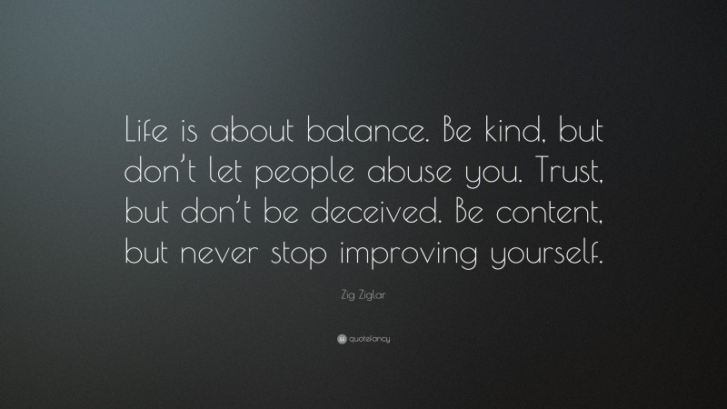 Zig Ziglar Quote: “Life is about balance. Be kind, but don’t let people abuse you. Trust, but don’t be deceived. Be content, but never stop improving yourself.”