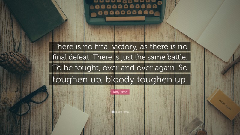 Tony Benn Quote: “There is no final victory, as there is no final defeat. There is just the same battle. To be fought, over and over again. So toughen up, bloody toughen up.”