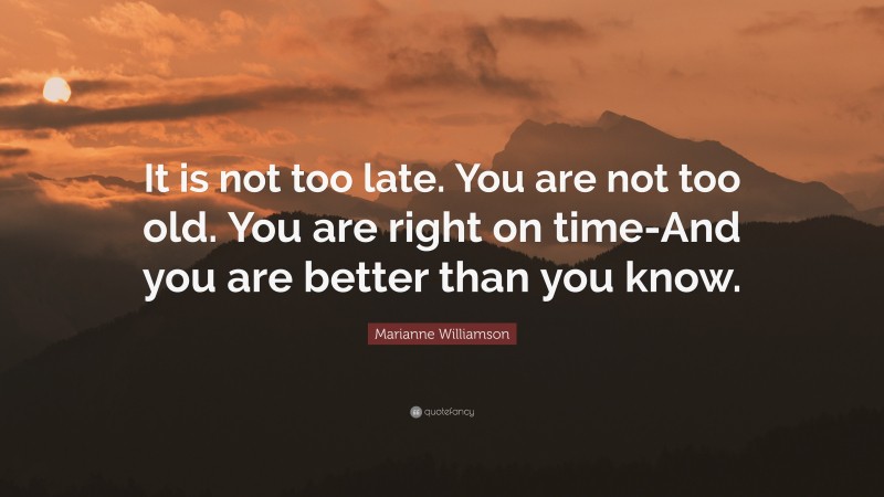 Marianne Williamson Quote: “It is not too late. You are not too old. You are right on time-And you are better than you know.”