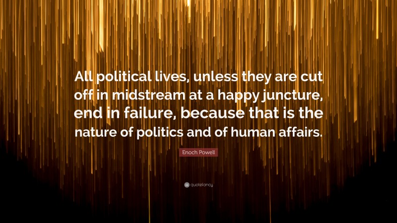 Enoch Powell Quote: “All political lives, unless they are cut off in midstream at a happy juncture, end in failure, because that is the nature of politics and of human affairs.”