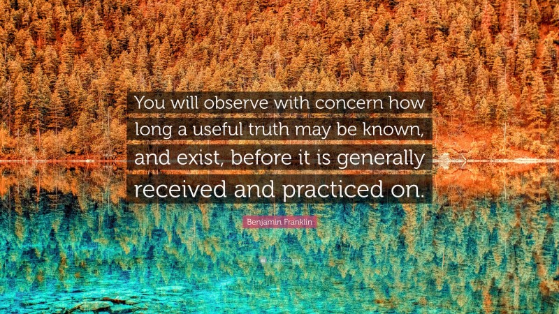 Benjamin Franklin Quote: “You will observe with concern how long a useful truth may be known, and exist, before it is generally received and practiced on.”