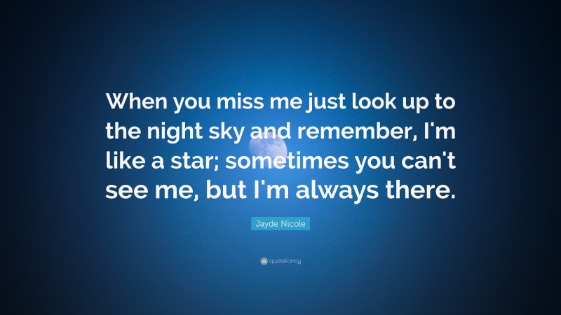 Jayde Nicole Quote: “When you miss me just look up to the night sky and remember, I'm like a star; sometimes you can't see me, but I'm always there.”