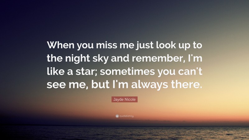 Jayde Nicole Quote: “When you miss me just look up to the night sky and remember, I'm like a star; sometimes you can't see me, but I'm always there.”