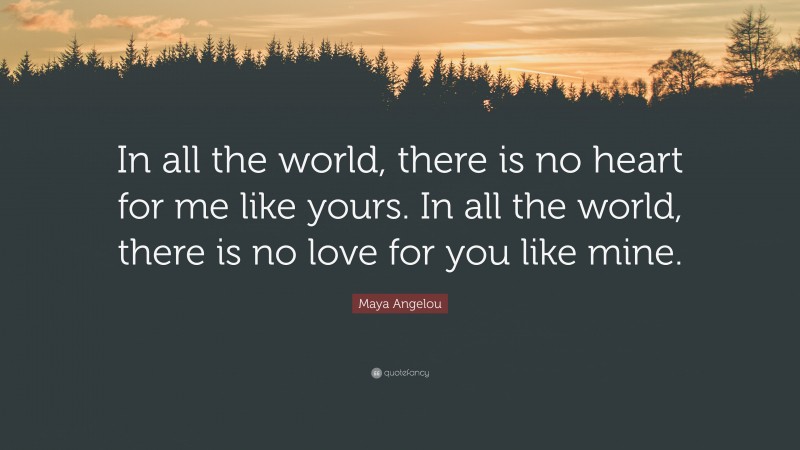 Maya Angelou Quote: “In all the world, there is no heart for me like yours. In all the world, there is no love for you like mine.”