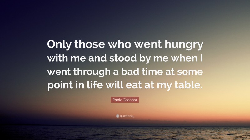 Pablo Escobar Quote: “Only those who went hungry with me and stood by me when I went through a bad time at some point in life will eat at my table.”
