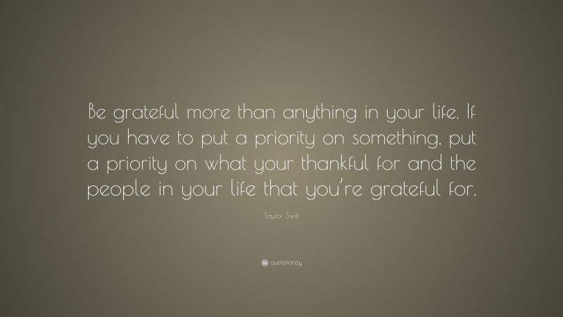 Taylor Swift Quote: “Be grateful more than anything in your life. If you have to put a priority on something, put a priority on what your thankful for and the people in your life that you’re grateful for.”