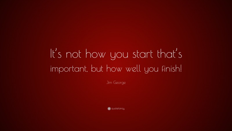 Jim George Quote: “It’s not how you start that’s important, but how well you finish!”