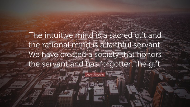 Albert Einstein Quote: “The intuitive mind is a sacred gift and the rational mind is a faithful servant. We have created a society that honors the servant and has forgotten the gift.”