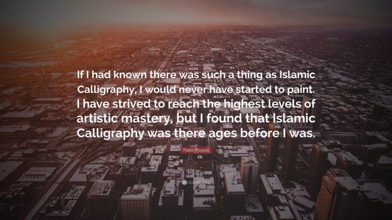 Pablo Picasso Quote: “If I had known there was such a thing as Islamic Calligraphy, I would never have started to paint. I have strived to reach the highest levels of artistic mastery, but I found that Islamic Calligraphy was there ages before I was.”