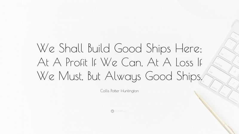 Collis Potter Huntington Quote: “We Shall Build Good Ships Here; At A Profit If We Can, At A Loss If We Must, But Always Good Ships.”