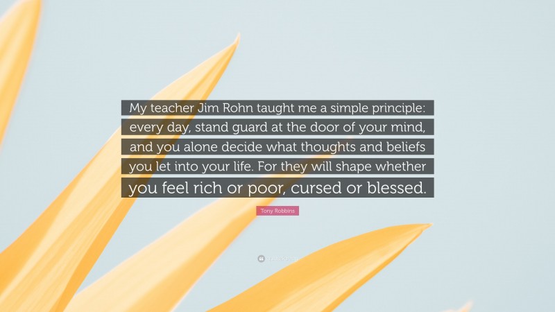 Tony Robbins Quote: “My teacher Jim Rohn taught me a simple principle: every day, stand guard at the door of your mind, and you alone decide what thoughts and beliefs you let into your life. For they will shape whether you feel rich or poor, cursed or blessed.”