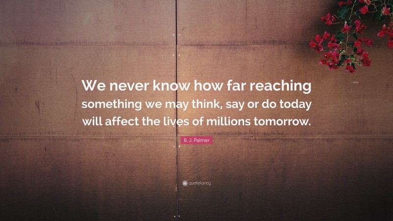 B. J. Palmer Quote: “We never know how far reaching something we may think, say or do today will affect the lives of millions tomorrow.”