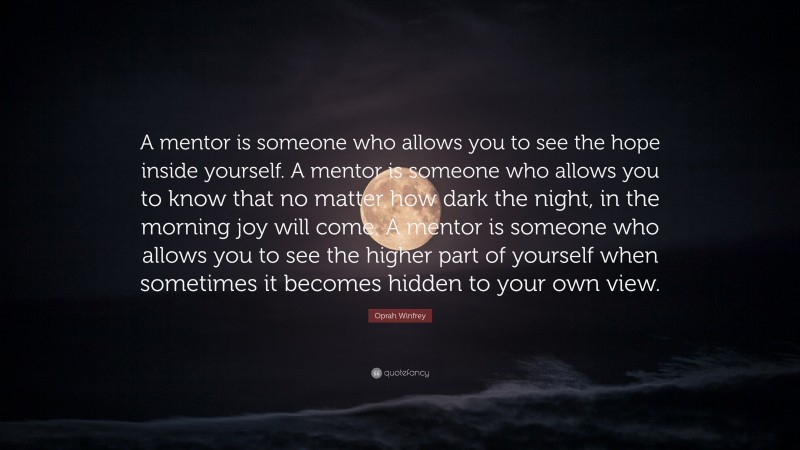 Oprah Winfrey Quote: “A mentor is someone who allows you to see the hope inside yourself. A mentor is someone who allows you to know that no matter how dark the night, in the morning joy will come. A mentor is someone who allows you to see the higher part of yourself when sometimes it becomes hidden to your own view.”