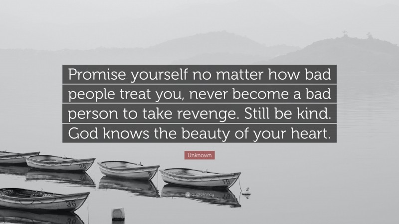 Unknown Quote: “Promise yourself no matter how bad people treat you, never become a bad person to take revenge. Still be kind. God knows the beauty of your heart.”