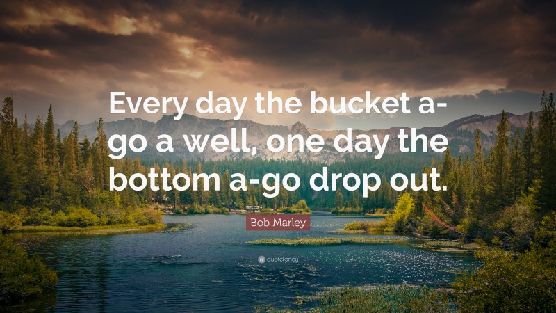 Bob Marley Quote: “Every day the bucket a-go a well, one day the bottom a-go drop out.”