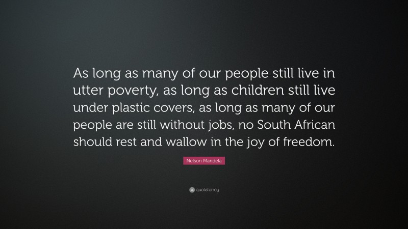 Nelson Mandela Quote: “As long as many of our people still live in utter poverty, as long as children still live under plastic covers, as long as many of our people are still without jobs, no South African should rest and wallow in the joy of freedom.”