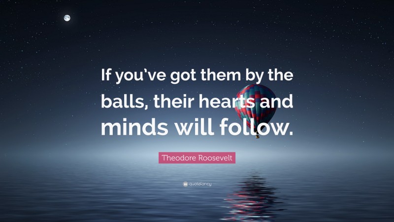 Theodore Roosevelt Quote: “If you’ve got them by the balls, their hearts and minds will follow.”