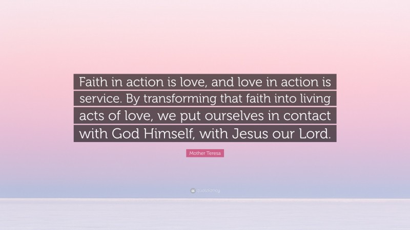 Mother Teresa Quote: “Faith in action is love, and love in action is service. By transforming that faith into living acts of love, we put ourselves in contact with God Himself, with Jesus our Lord.”